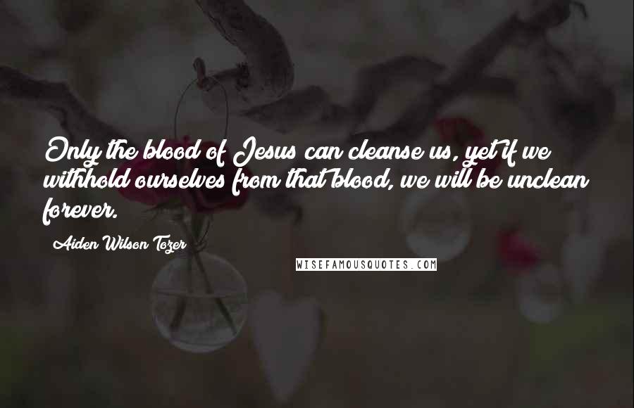 Aiden Wilson Tozer Quotes: Only the blood of Jesus can cleanse us, yet if we withhold ourselves from that blood, we will be unclean forever.