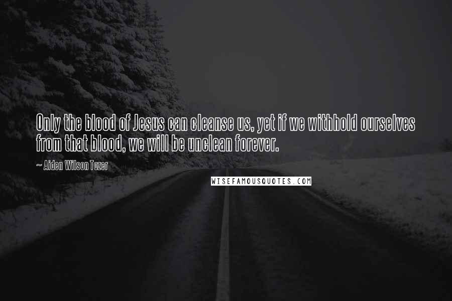 Aiden Wilson Tozer Quotes: Only the blood of Jesus can cleanse us, yet if we withhold ourselves from that blood, we will be unclean forever.