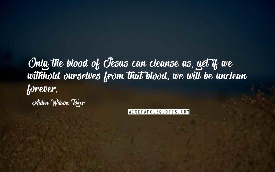 Aiden Wilson Tozer Quotes: Only the blood of Jesus can cleanse us, yet if we withhold ourselves from that blood, we will be unclean forever.