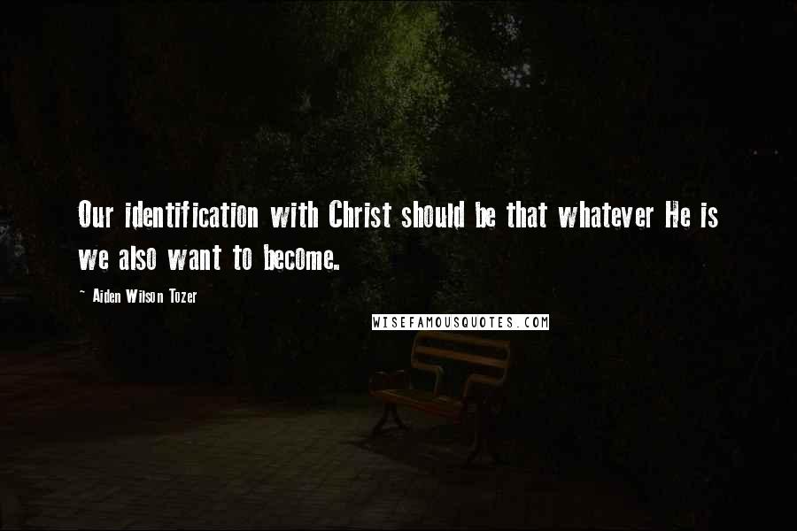 Aiden Wilson Tozer Quotes: Our identification with Christ should be that whatever He is we also want to become.