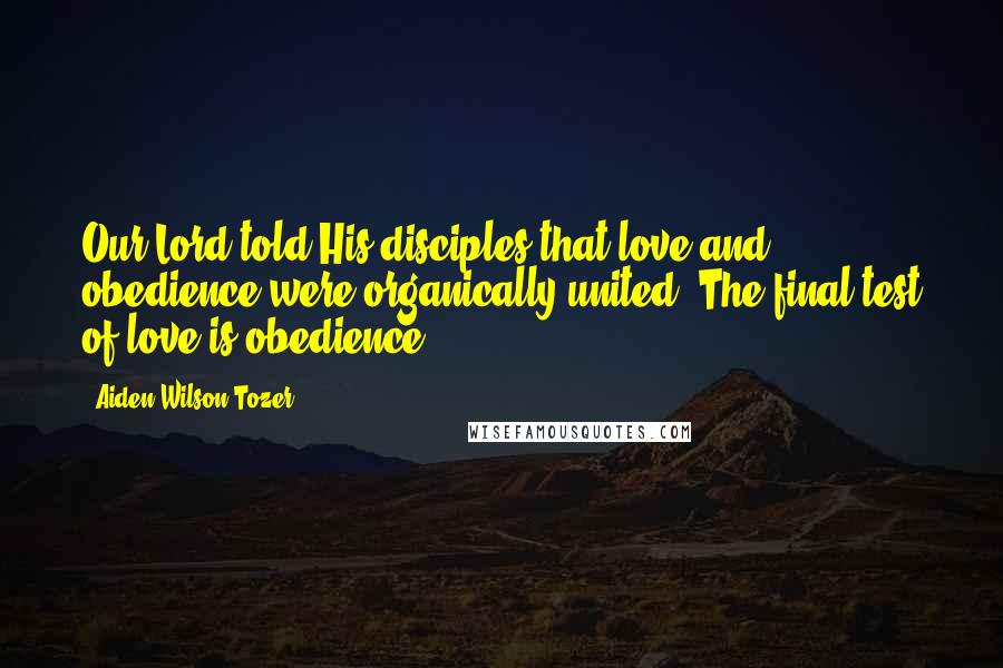 Aiden Wilson Tozer Quotes: Our Lord told His disciples that love and obedience were organically united. The final test of love is obedience.