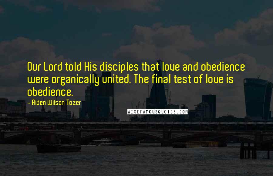 Aiden Wilson Tozer Quotes: Our Lord told His disciples that love and obedience were organically united. The final test of love is obedience.