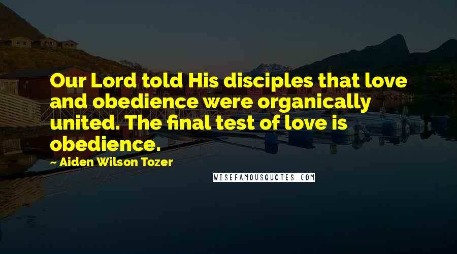 Aiden Wilson Tozer Quotes: Our Lord told His disciples that love and obedience were organically united. The final test of love is obedience.