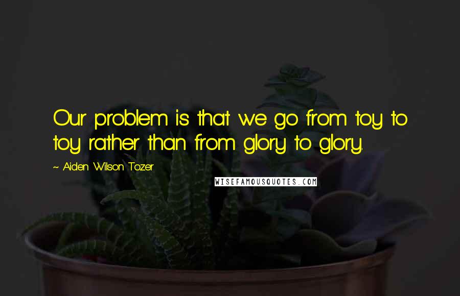 Aiden Wilson Tozer Quotes: Our problem is that we go from toy to toy rather than from glory to glory.