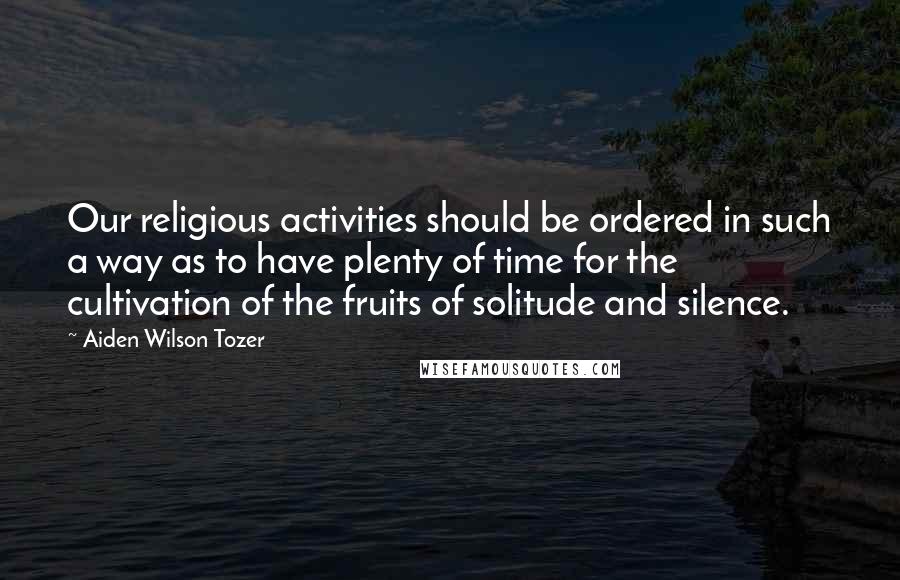 Aiden Wilson Tozer Quotes: Our religious activities should be ordered in such a way as to have plenty of time for the cultivation of the fruits of solitude and silence.