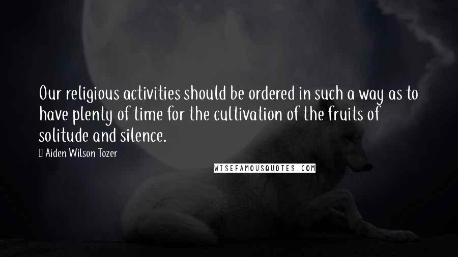 Aiden Wilson Tozer Quotes: Our religious activities should be ordered in such a way as to have plenty of time for the cultivation of the fruits of solitude and silence.