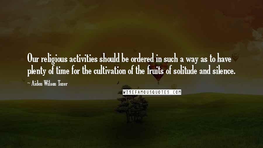 Aiden Wilson Tozer Quotes: Our religious activities should be ordered in such a way as to have plenty of time for the cultivation of the fruits of solitude and silence.