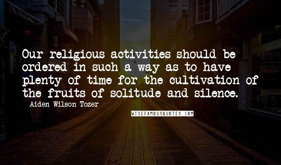 Aiden Wilson Tozer Quotes: Our religious activities should be ordered in such a way as to have plenty of time for the cultivation of the fruits of solitude and silence.