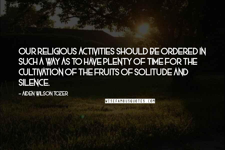 Aiden Wilson Tozer Quotes: Our religious activities should be ordered in such a way as to have plenty of time for the cultivation of the fruits of solitude and silence.