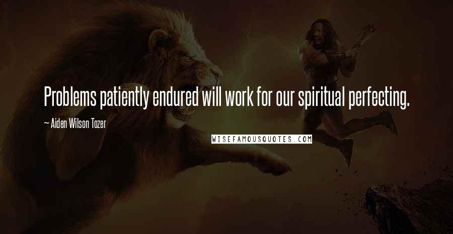 Aiden Wilson Tozer Quotes: Problems patiently endured will work for our spiritual perfecting.