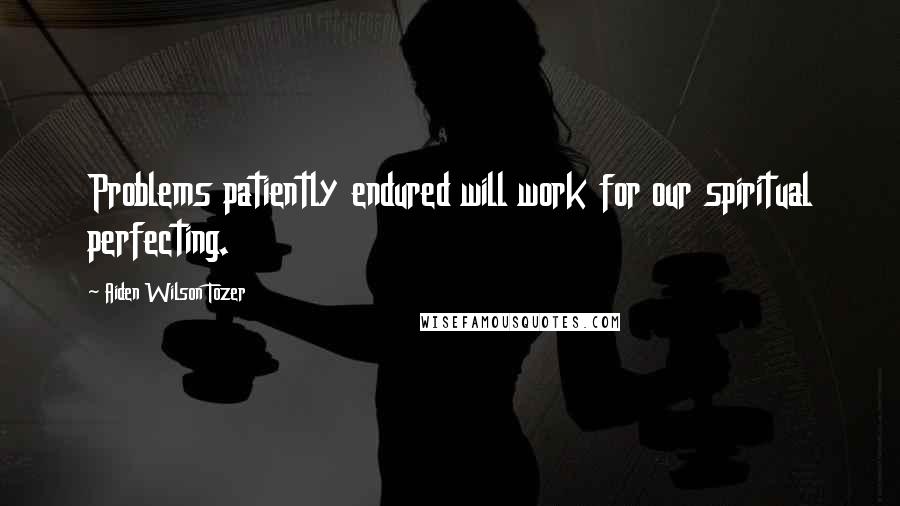 Aiden Wilson Tozer Quotes: Problems patiently endured will work for our spiritual perfecting.