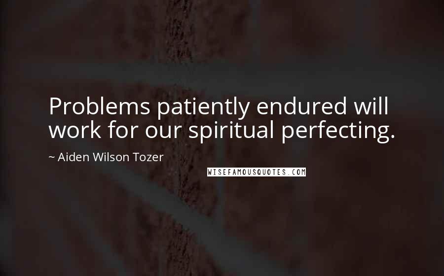 Aiden Wilson Tozer Quotes: Problems patiently endured will work for our spiritual perfecting.