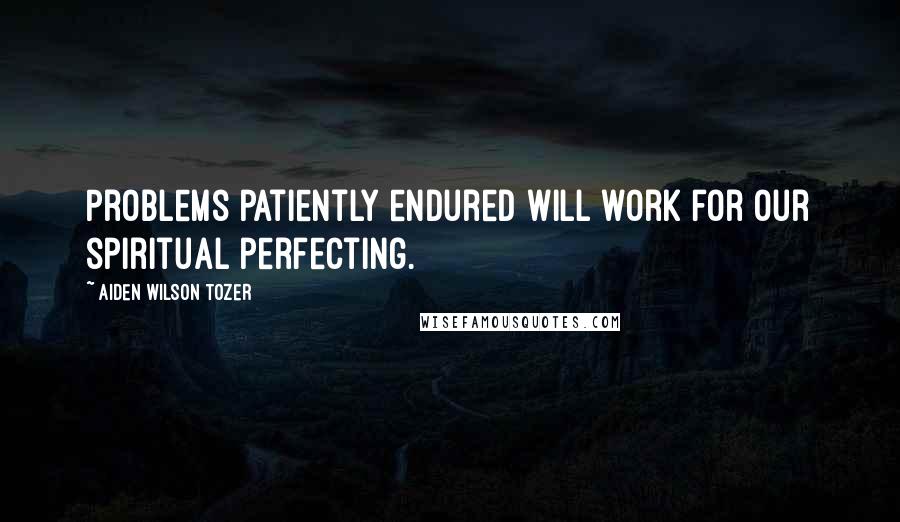 Aiden Wilson Tozer Quotes: Problems patiently endured will work for our spiritual perfecting.