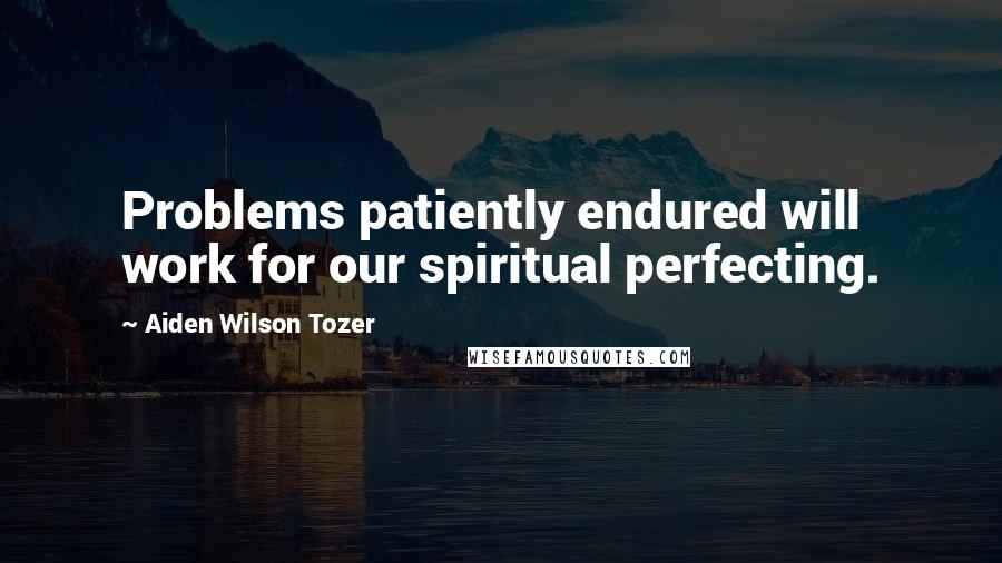 Aiden Wilson Tozer Quotes: Problems patiently endured will work for our spiritual perfecting.