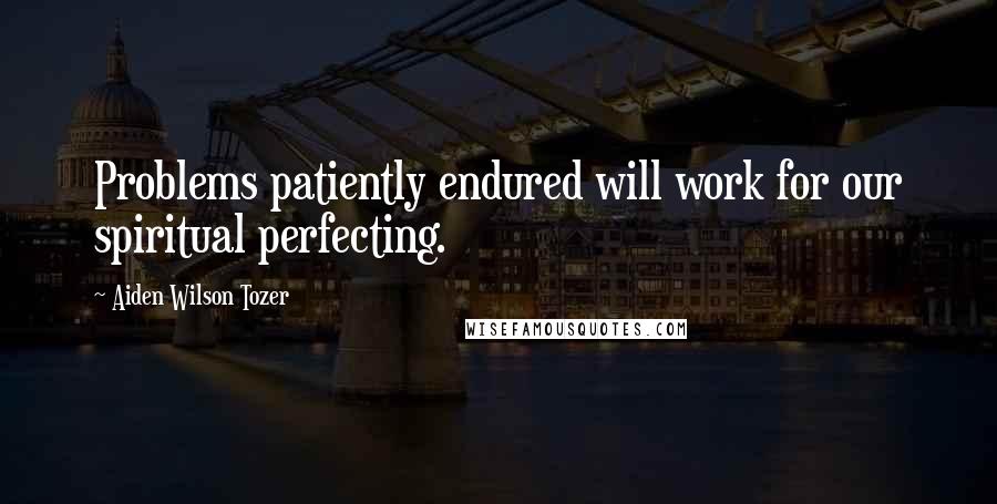 Aiden Wilson Tozer Quotes: Problems patiently endured will work for our spiritual perfecting.