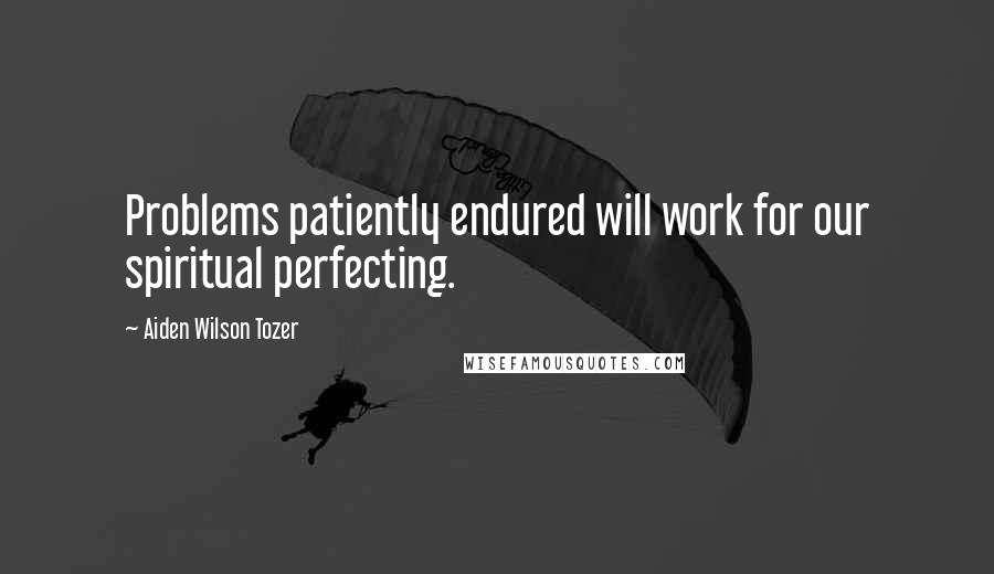 Aiden Wilson Tozer Quotes: Problems patiently endured will work for our spiritual perfecting.