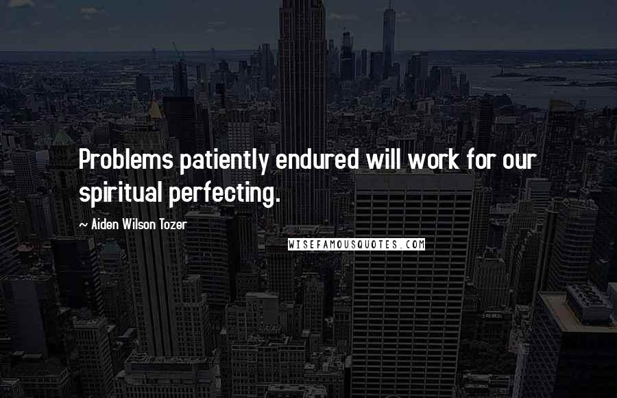 Aiden Wilson Tozer Quotes: Problems patiently endured will work for our spiritual perfecting.