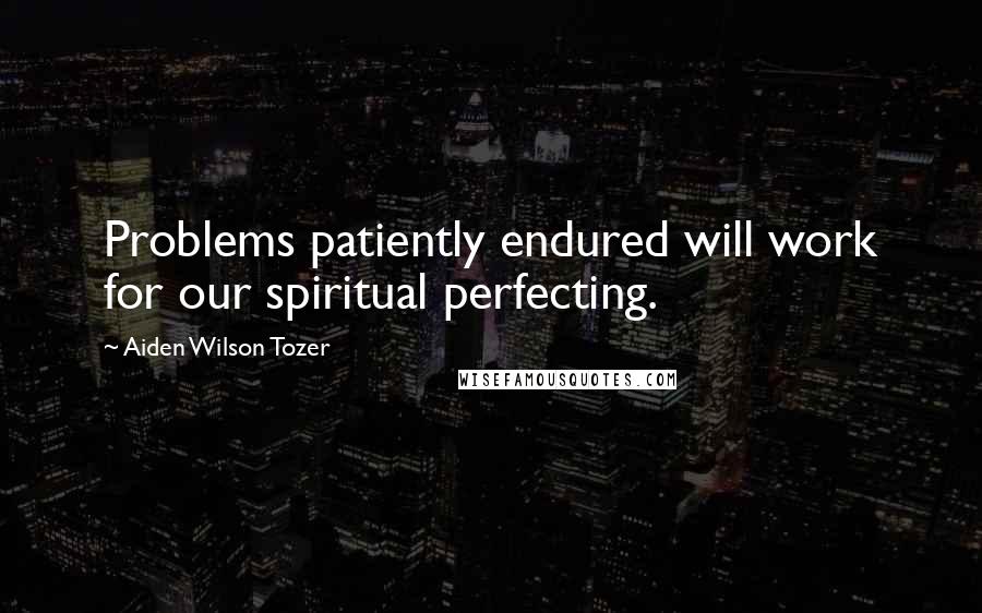 Aiden Wilson Tozer Quotes: Problems patiently endured will work for our spiritual perfecting.