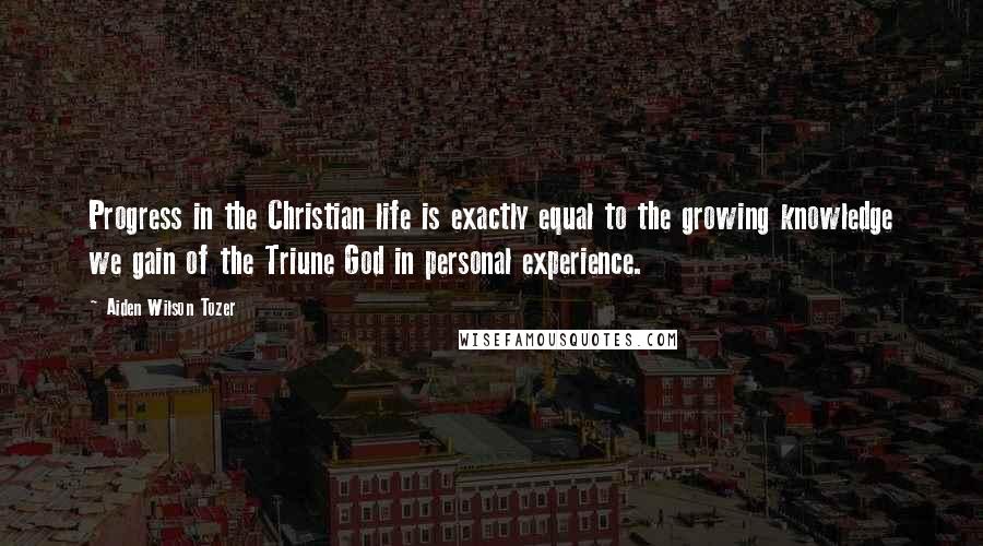 Aiden Wilson Tozer Quotes: Progress in the Christian life is exactly equal to the growing knowledge we gain of the Triune God in personal experience.