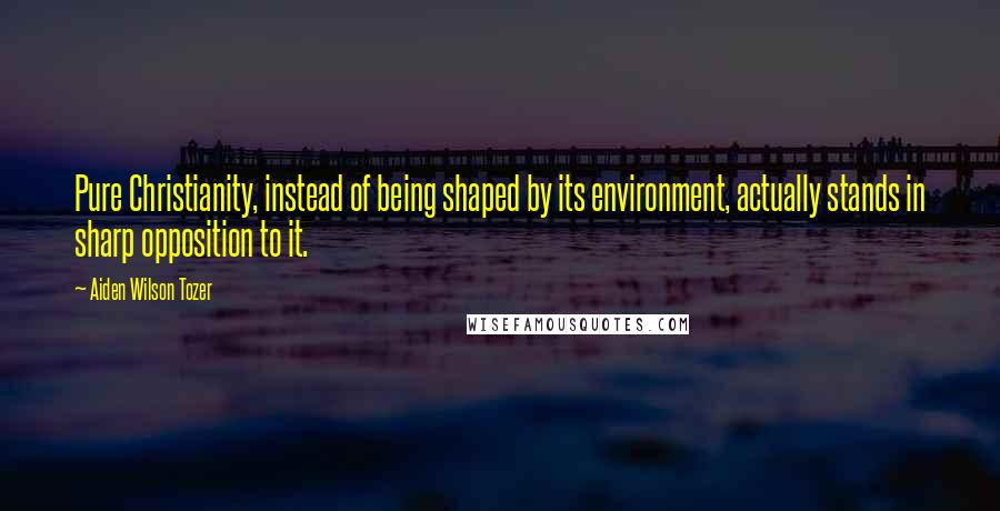 Aiden Wilson Tozer Quotes: Pure Christianity, instead of being shaped by its environment, actually stands in sharp opposition to it.