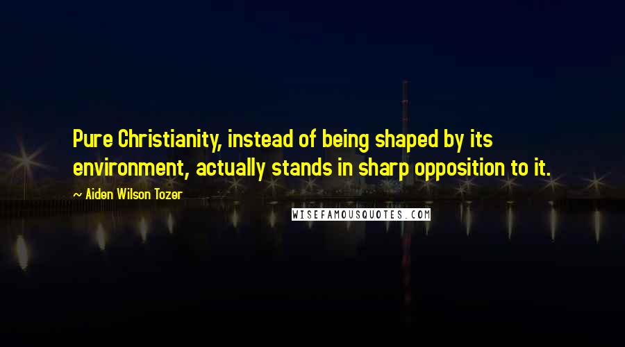 Aiden Wilson Tozer Quotes: Pure Christianity, instead of being shaped by its environment, actually stands in sharp opposition to it.