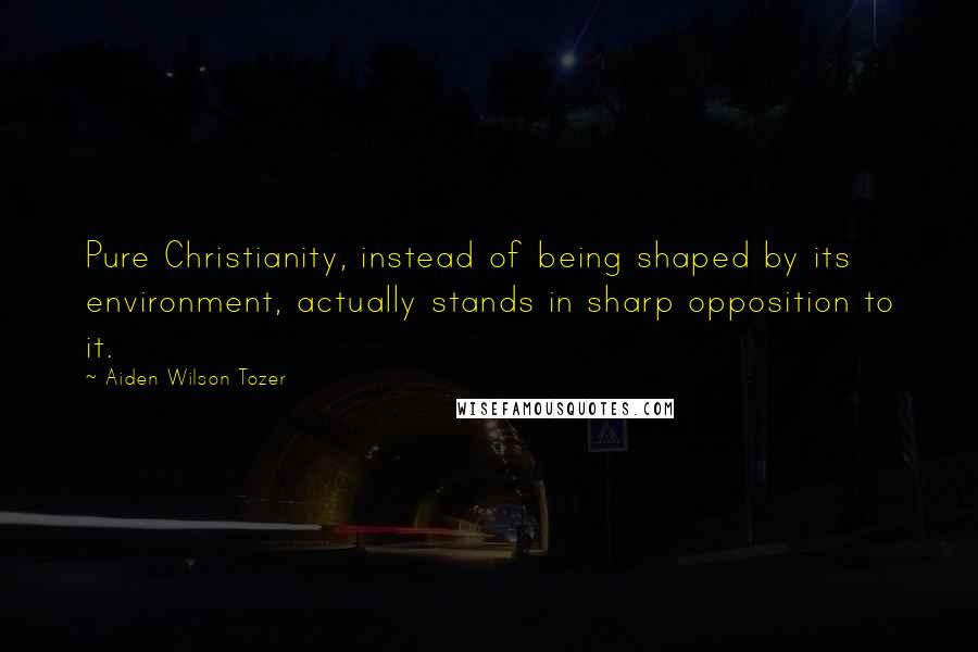 Aiden Wilson Tozer Quotes: Pure Christianity, instead of being shaped by its environment, actually stands in sharp opposition to it.