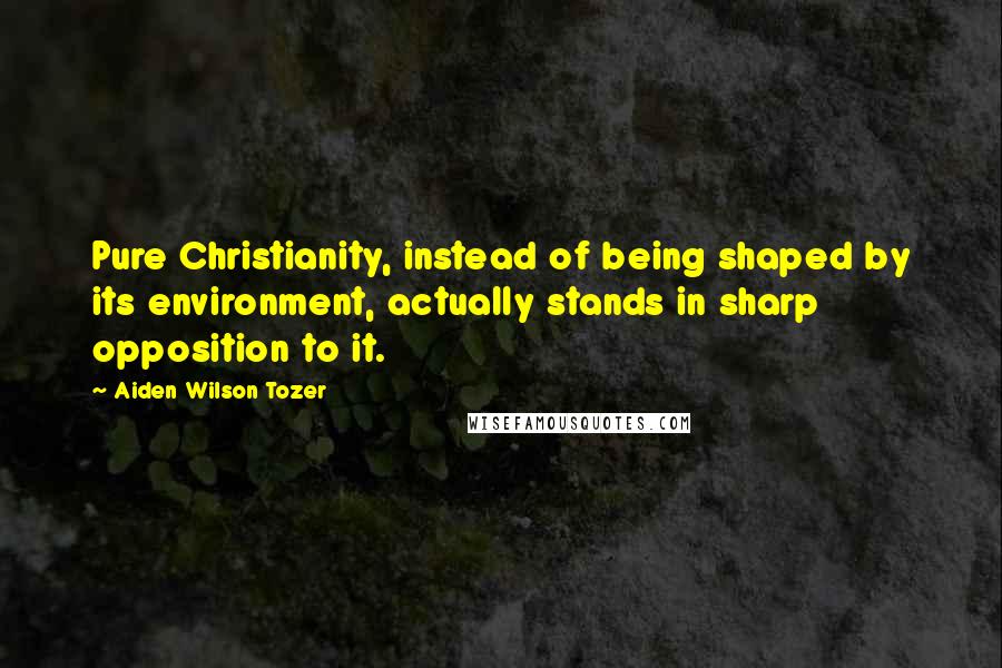 Aiden Wilson Tozer Quotes: Pure Christianity, instead of being shaped by its environment, actually stands in sharp opposition to it.