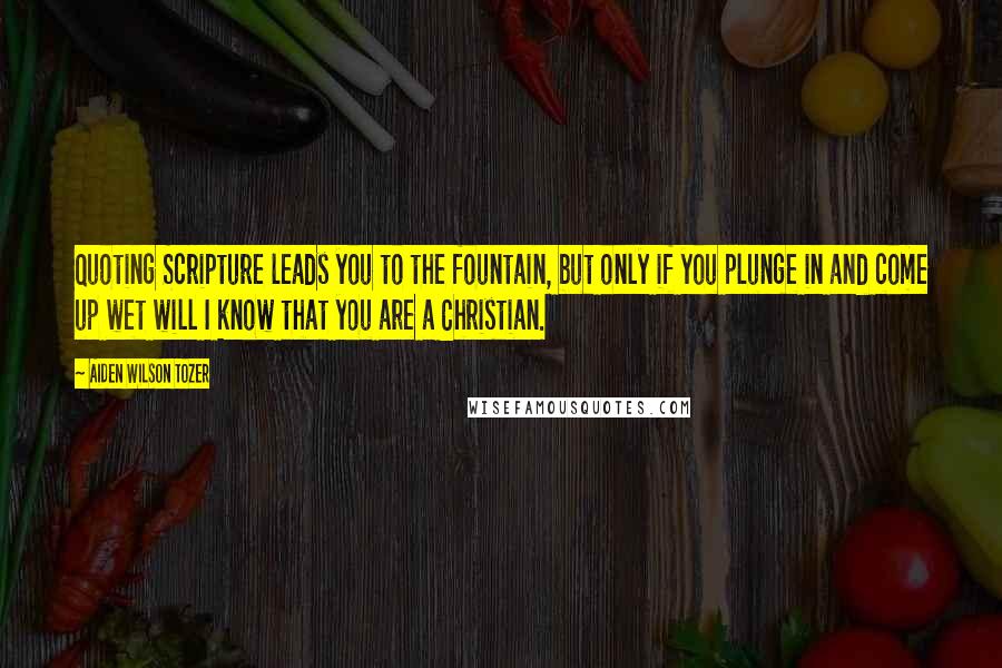 Aiden Wilson Tozer Quotes: Quoting Scripture leads you to the fountain, but only if you plunge in and come up wet will I know that you are a Christian.