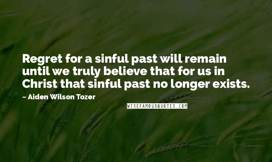 Aiden Wilson Tozer Quotes: Regret for a sinful past will remain until we truly believe that for us in Christ that sinful past no longer exists.