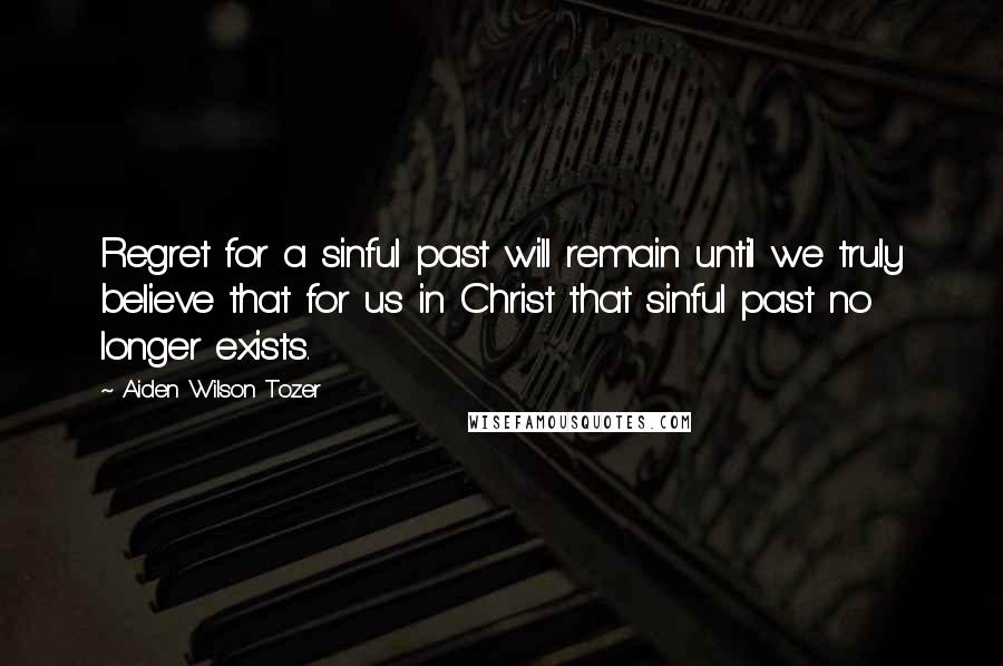 Aiden Wilson Tozer Quotes: Regret for a sinful past will remain until we truly believe that for us in Christ that sinful past no longer exists.