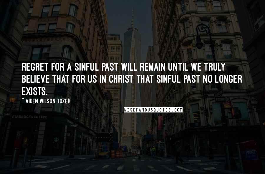 Aiden Wilson Tozer Quotes: Regret for a sinful past will remain until we truly believe that for us in Christ that sinful past no longer exists.