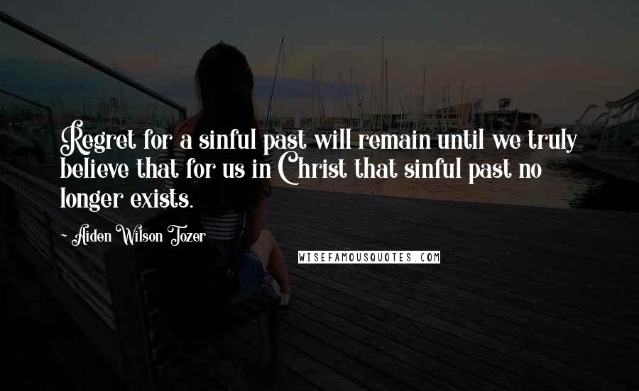 Aiden Wilson Tozer Quotes: Regret for a sinful past will remain until we truly believe that for us in Christ that sinful past no longer exists.