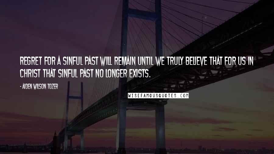 Aiden Wilson Tozer Quotes: Regret for a sinful past will remain until we truly believe that for us in Christ that sinful past no longer exists.