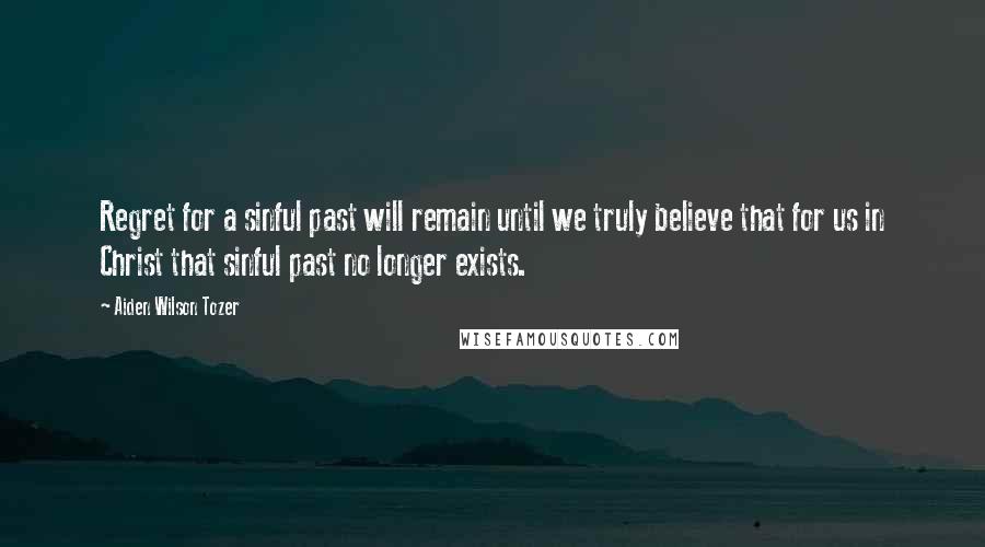 Aiden Wilson Tozer Quotes: Regret for a sinful past will remain until we truly believe that for us in Christ that sinful past no longer exists.