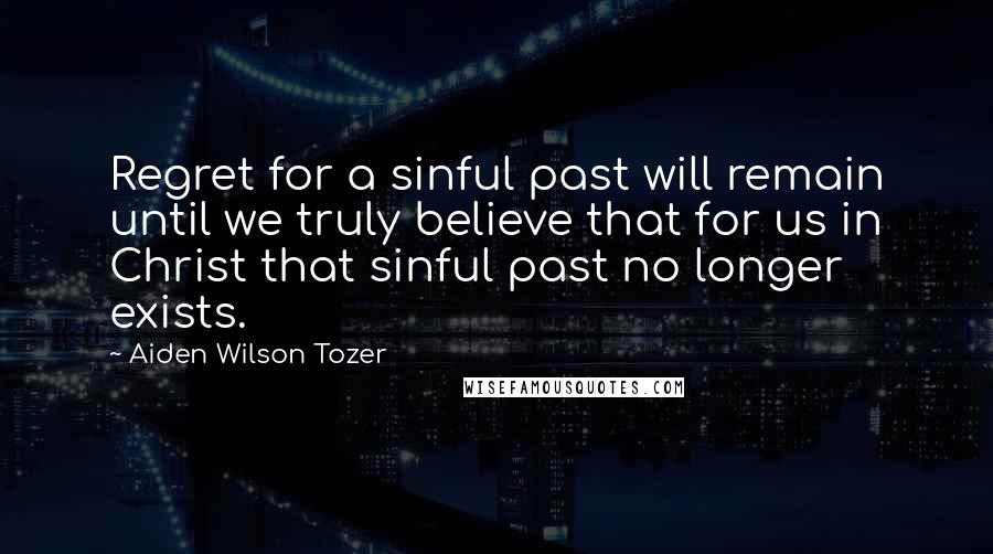 Aiden Wilson Tozer Quotes: Regret for a sinful past will remain until we truly believe that for us in Christ that sinful past no longer exists.
