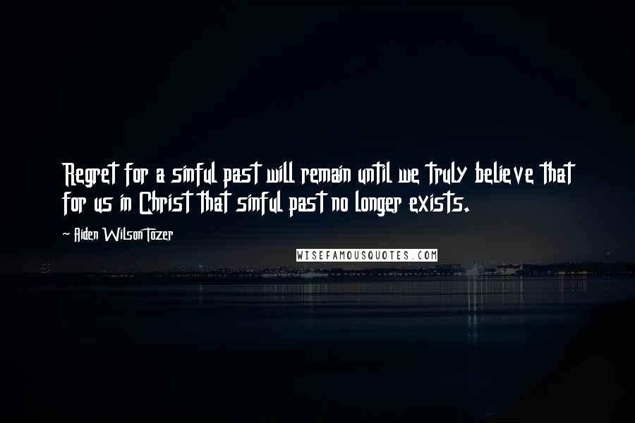 Aiden Wilson Tozer Quotes: Regret for a sinful past will remain until we truly believe that for us in Christ that sinful past no longer exists.