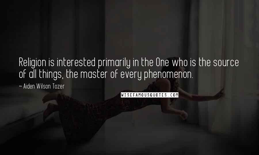 Aiden Wilson Tozer Quotes: Religion is interested primarily in the One who is the source of all things, the master of every phenomenon.