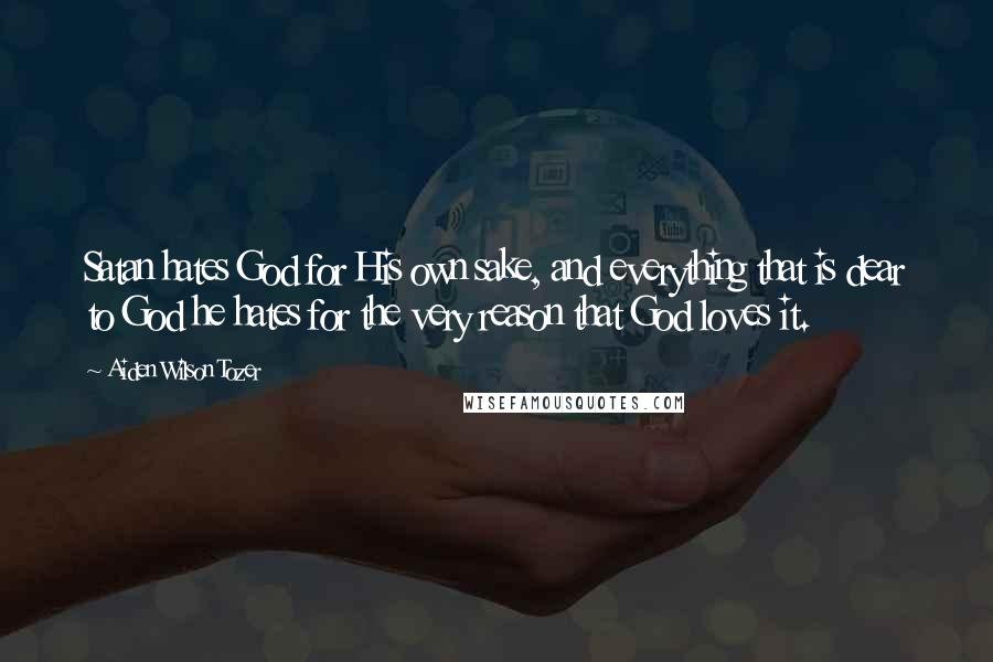 Aiden Wilson Tozer Quotes: Satan hates God for His own sake, and everything that is dear to God he hates for the very reason that God loves it.