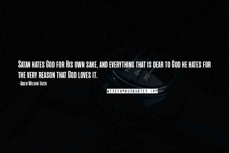 Aiden Wilson Tozer Quotes: Satan hates God for His own sake, and everything that is dear to God he hates for the very reason that God loves it.