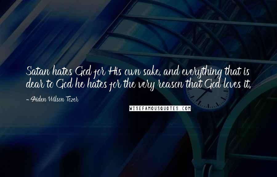 Aiden Wilson Tozer Quotes: Satan hates God for His own sake, and everything that is dear to God he hates for the very reason that God loves it.