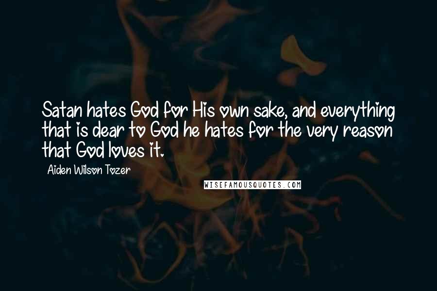 Aiden Wilson Tozer Quotes: Satan hates God for His own sake, and everything that is dear to God he hates for the very reason that God loves it.