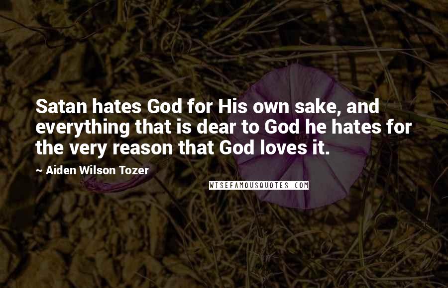 Aiden Wilson Tozer Quotes: Satan hates God for His own sake, and everything that is dear to God he hates for the very reason that God loves it.