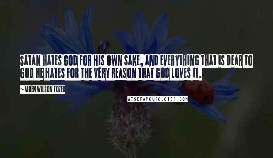 Aiden Wilson Tozer Quotes: Satan hates God for His own sake, and everything that is dear to God he hates for the very reason that God loves it.