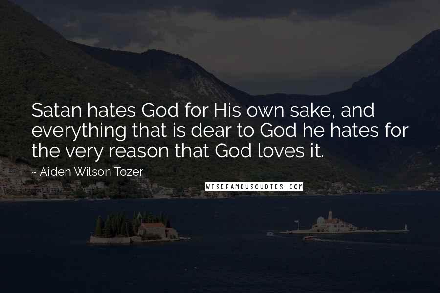Aiden Wilson Tozer Quotes: Satan hates God for His own sake, and everything that is dear to God he hates for the very reason that God loves it.
