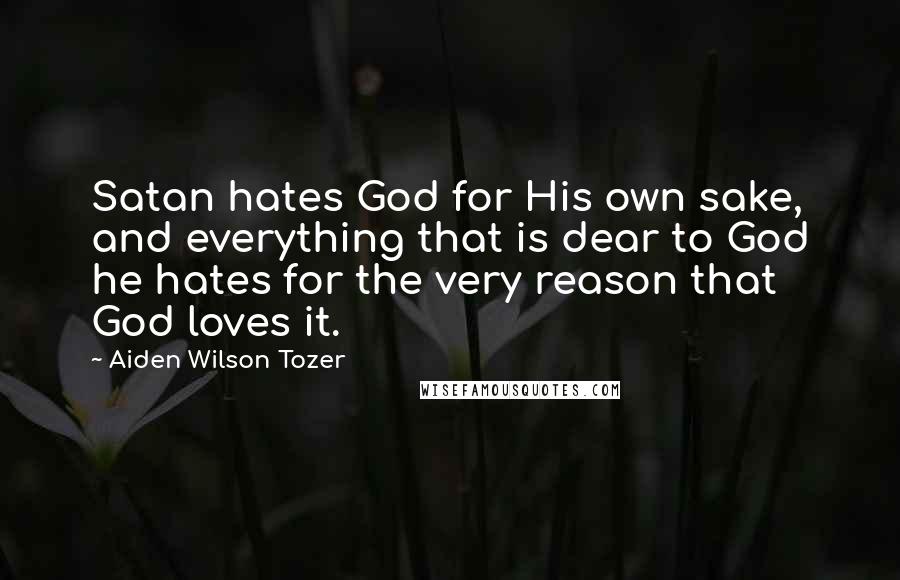 Aiden Wilson Tozer Quotes: Satan hates God for His own sake, and everything that is dear to God he hates for the very reason that God loves it.