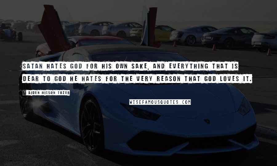 Aiden Wilson Tozer Quotes: Satan hates God for His own sake, and everything that is dear to God he hates for the very reason that God loves it.