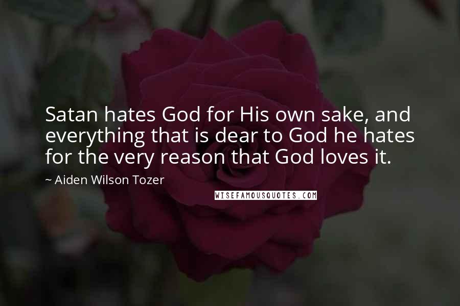 Aiden Wilson Tozer Quotes: Satan hates God for His own sake, and everything that is dear to God he hates for the very reason that God loves it.