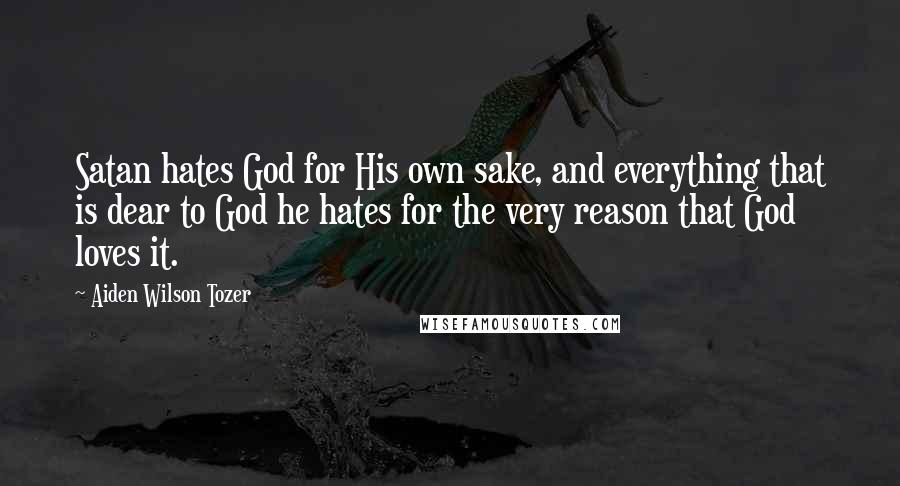 Aiden Wilson Tozer Quotes: Satan hates God for His own sake, and everything that is dear to God he hates for the very reason that God loves it.