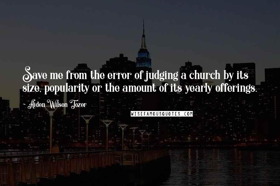 Aiden Wilson Tozer Quotes: Save me from the error of judging a church by its size, popularity or the amount of its yearly offerings.