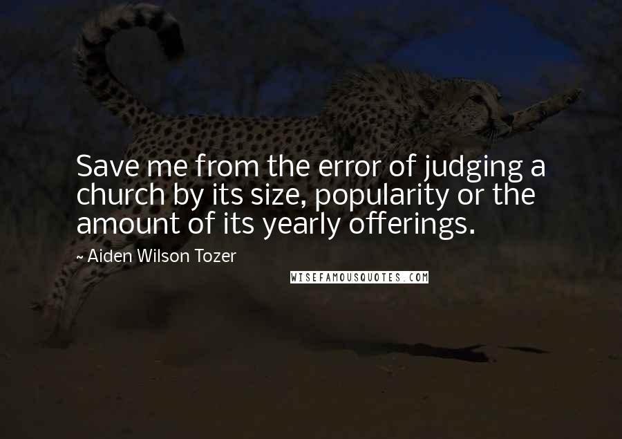 Aiden Wilson Tozer Quotes: Save me from the error of judging a church by its size, popularity or the amount of its yearly offerings.